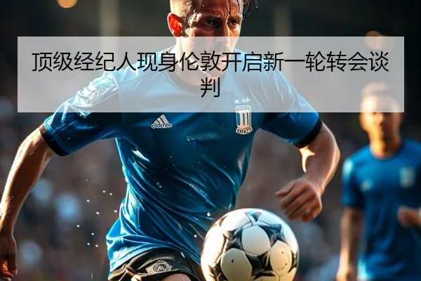 顶级经纪人现身伦敦开启新一轮转会谈判